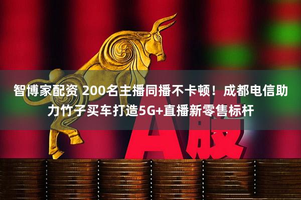 智博家配资 200名主播同播不卡顿！成都电信助力竹子买车打造5G+直播新零售标杆