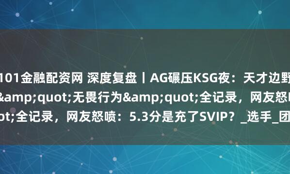 101金融配资网 深度复盘丨AG碾压KSG夜：天才边野的封神秀 vs 发育路"无畏行为"全记录，网友怒喷：5.3分是充了SVIP？_选手_团队_失误