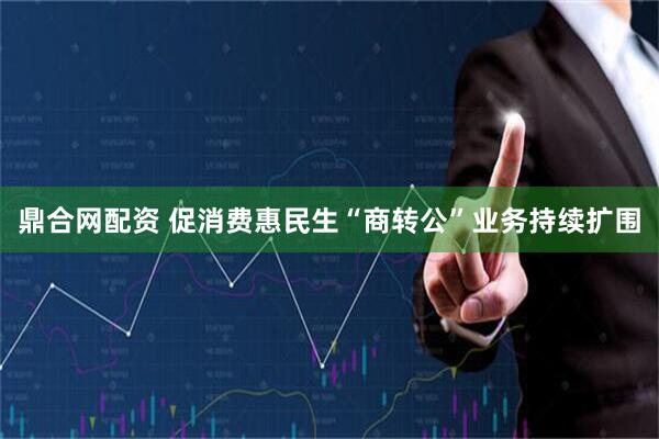 鼎合网配资 促消费惠民生“商转公”业务持续扩围
