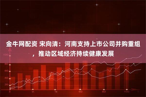 金牛网配资 宋向清：河南支持上市公司并购重组，推动区域经济持续健康发展
