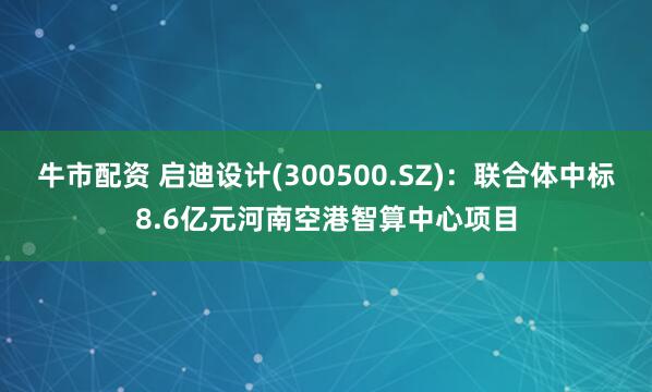 牛市配资 启迪设计(300500.SZ)：联合体中标8.6亿元河南空港智算中心项目