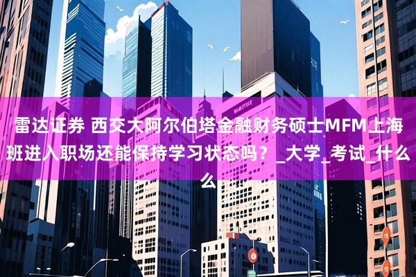 雷达证券 西交大阿尔伯塔金融财务硕士MFM上海班进入职场还能保持学习状态吗？_大学_考试_什么