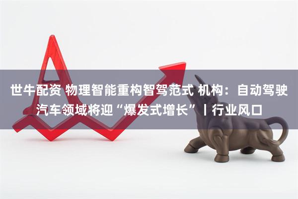 世牛配资 物理智能重构智驾范式 机构：自动驾驶汽车领域将迎“爆发式增长”丨行业风口