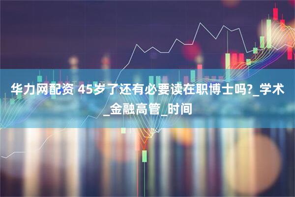 华力网配资 45岁了还有必要读在职博士吗?_学术_金融高管_时间