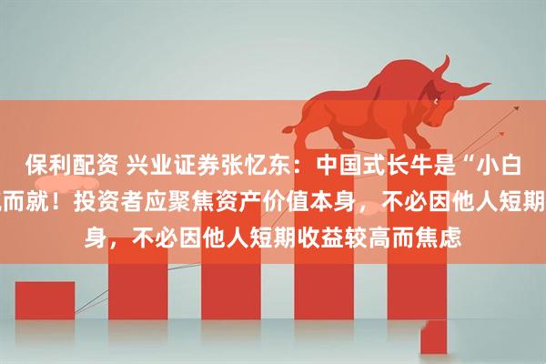保利配资 兴业证券张忆东：中国式长牛是“小白兔式” 并非一蹴而就！投资者应聚焦资产价值本身，不必因他人短期收益较高而焦虑