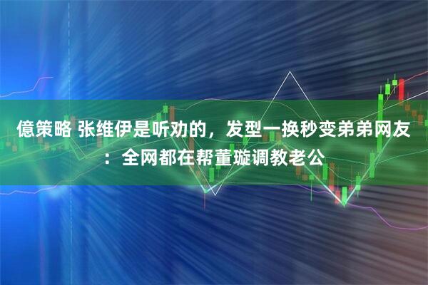 億策略 张维伊是听劝的，发型一换秒变弟弟网友：全网都在帮董璇调教老公