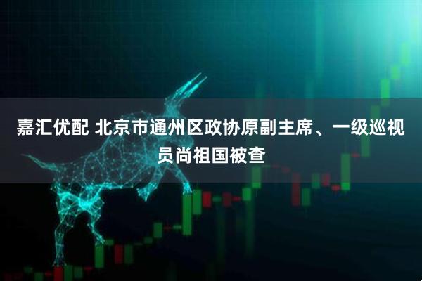 嘉汇优配 北京市通州区政协原副主席、一级巡视员尚祖国被查