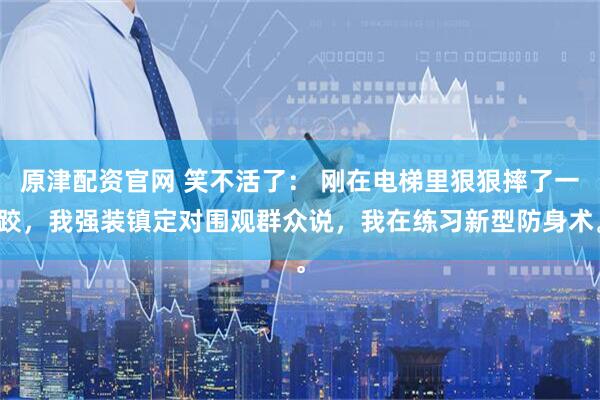 原津配资官网 笑不活了： 刚在电梯里狠狠摔了一跤，我强装镇定对围观群众说，我在练习新型防身术。