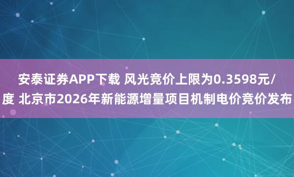 安泰证券APP下载 风光竞价上限为0.3598元/度 北京市2026年新能源增量项目机制电价竞价发布