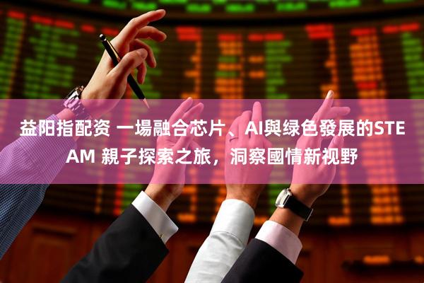 益阳指配资 一場融合芯片、AI與绿色發展的STEAM 親子探索之旅，洞察國情新视野