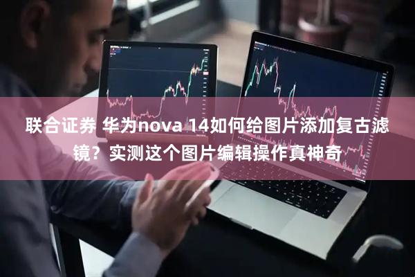 联合证券 华为nova 14如何给图片添加复古滤镜？实测这个图片编辑操作真神奇