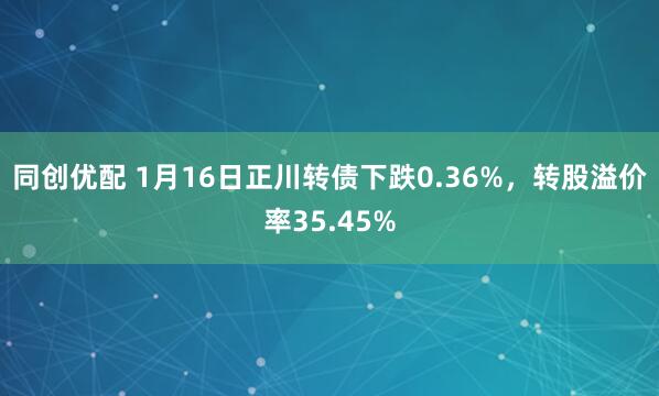 同创优配 1月16日正川转债下跌0.36%，转股溢价率35.45%