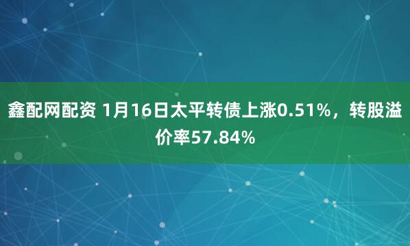 鑫配网配资 1月16日太平转债上涨0.51%，转股溢价率57.84%