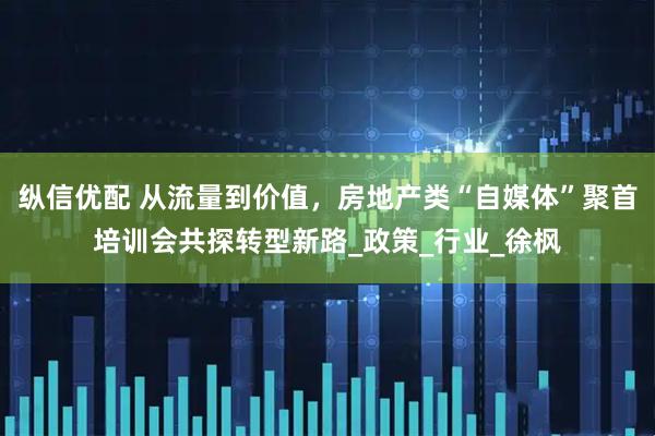 纵信优配 从流量到价值，房地产类“自媒体”聚首培训会共探转型新路_政策_行业_徐枫