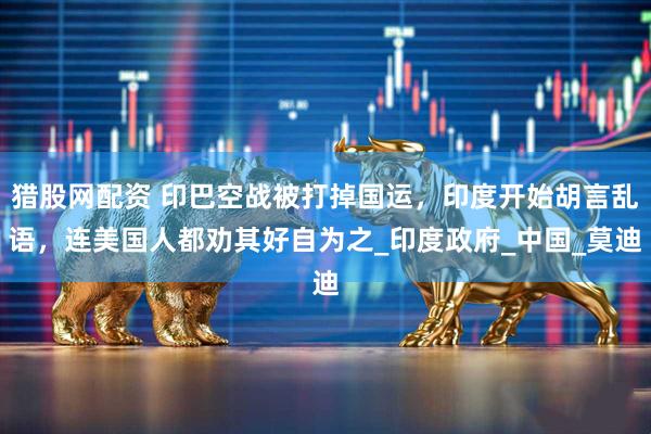 猎股网配资 印巴空战被打掉国运，印度开始胡言乱语，连美国人都劝其好自为之_印度政府_中国_莫迪