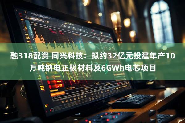 融318配资 同兴科技：拟约32亿元投建年产10万吨钠电正极材料及6GWh电芯项目